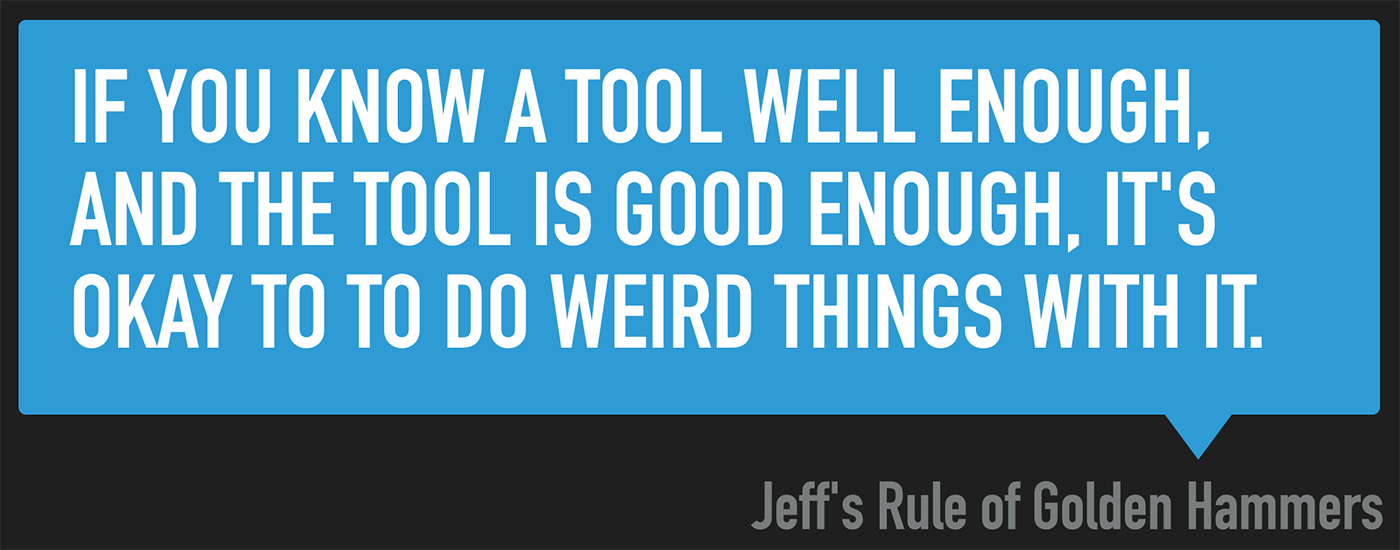 Jeff's rule of Golden Hammers - If you know a tool well enough, and the tool is good enough, it's okay to do weird things with it.
